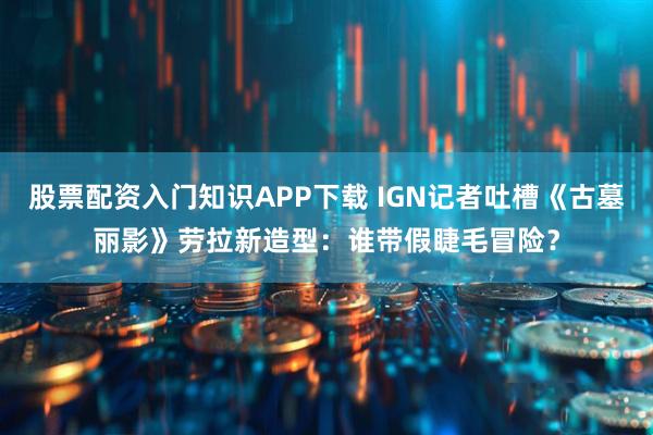 股票配资入门知识APP下载 IGN记者吐槽《古墓丽影》劳拉新造型：谁带假睫毛冒险？