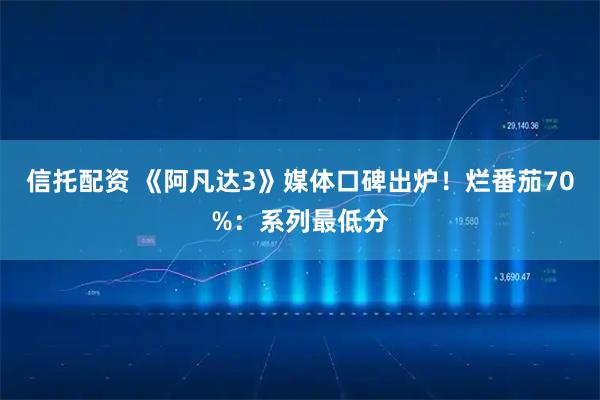 信托配资 《阿凡达3》媒体口碑出炉！烂番茄70%：系列最低分