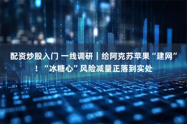 配资炒股入门 一线调研｜给阿克苏苹果“建网”！“冰糖心”风险减量正落到实处