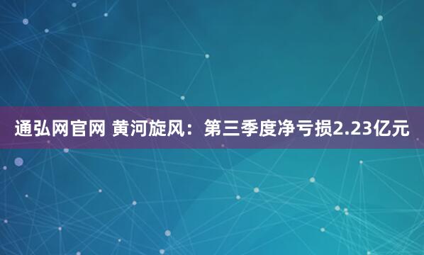 通弘网官网 黄河旋风：第三季度净亏损2.23亿元