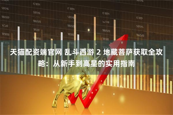 天猫配资端官网 乱斗西游 2 地藏菩萨获取全攻略：从新手到高星的实用指南