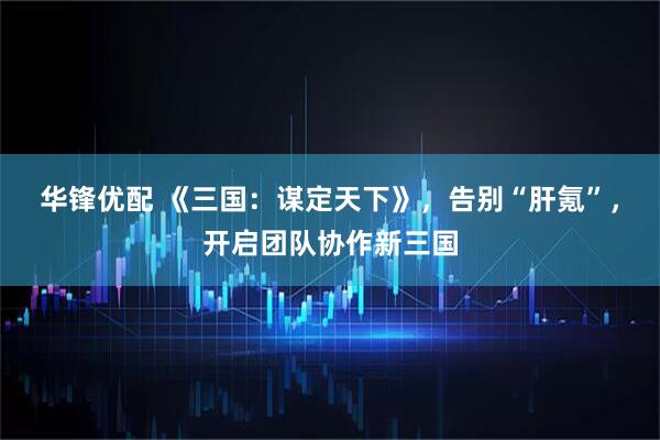 华锋优配 《三国：谋定天下》，告别“肝氪”，开启团队协作新三国