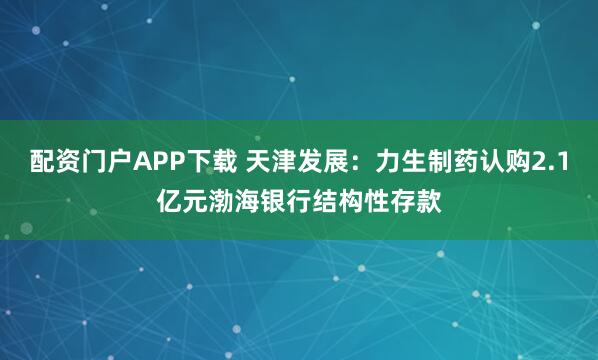 配资门户APP下载 天津发展：力生制药认购2.1亿元渤海银行结构性存款