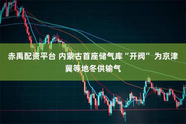 赤禹配资平台 内蒙古首座储气库“开阀” 为京津冀等地冬供输气
