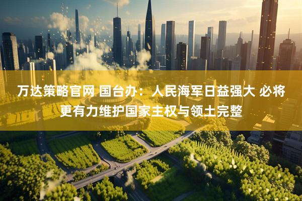 万达策略官网 国台办：人民海军日益强大 必将更有力维护国家主权与领土完整