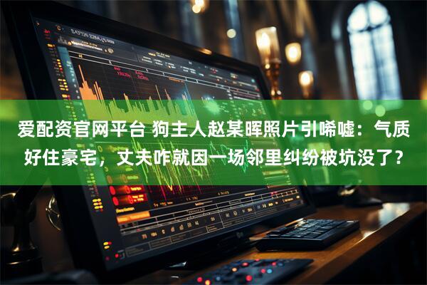 爱配资官网平台 狗主人赵某晖照片引唏嘘：气质好住豪宅，丈夫咋就因一场邻里纠纷被坑没了？