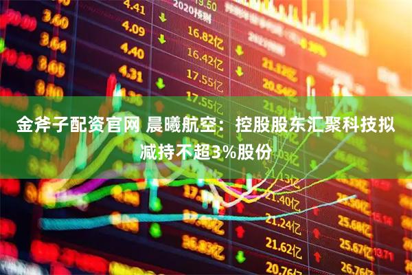 金斧子配资官网 晨曦航空：控股股东汇聚科技拟减持不超3%股份