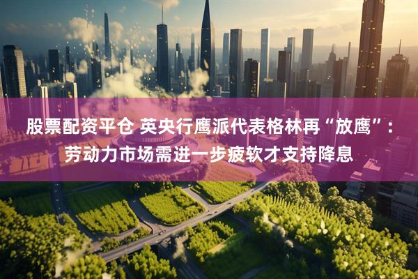 股票配资平仓 英央行鹰派代表格林再“放鹰”：劳动力市场需进一步疲软才支持降息