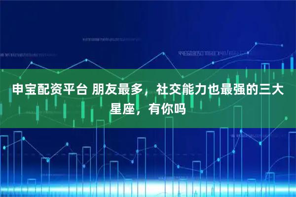 申宝配资平台 朋友最多，社交能力也最强的三大星座，有你吗