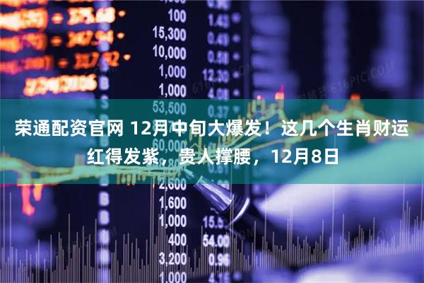 荣通配资官网 12月中旬大爆发！这几个生肖财运红得发紫，贵人撑腰，12月8日