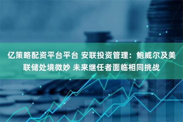 亿策略配资平台平台 安联投资管理：鲍威尔及美联储处境微妙 未来继任者面临相同挑战