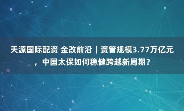 天源国际配资 金改前沿｜资管规模3.77万亿元，中国太保如何稳健跨越新周期？