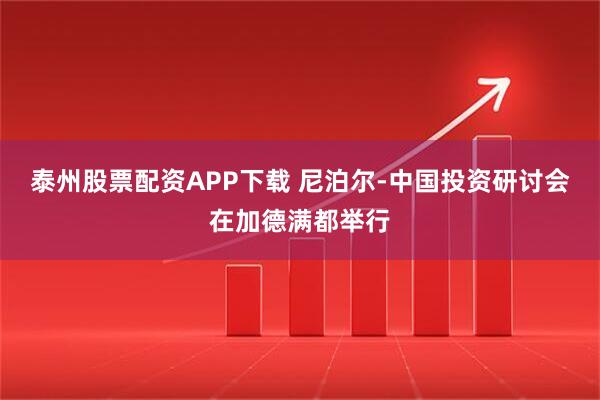 泰州股票配资APP下载 尼泊尔-中国投资研讨会在加德满都举行