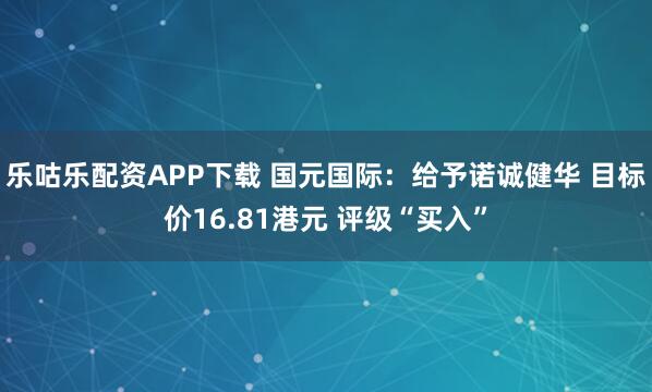 乐咕乐配资APP下载 国元国际：给予诺诚健华 目标价16.81港元 评级“买入”