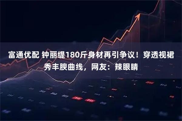 富通优配 钟丽缇180斤身材再引争议！穿透视裙秀丰腴曲线，网友：辣眼睛