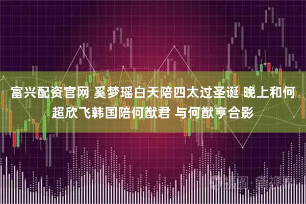 富兴配资官网 奚梦瑶白天陪四太过圣诞 晚上和何超欣飞韩国陪何猷君 与何猷亨合影