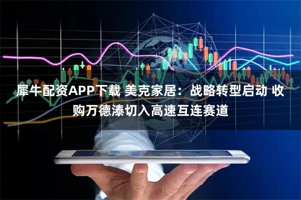 犀牛配资APP下载 美克家居：战略转型启动 收购万德溙切入高速互连赛道