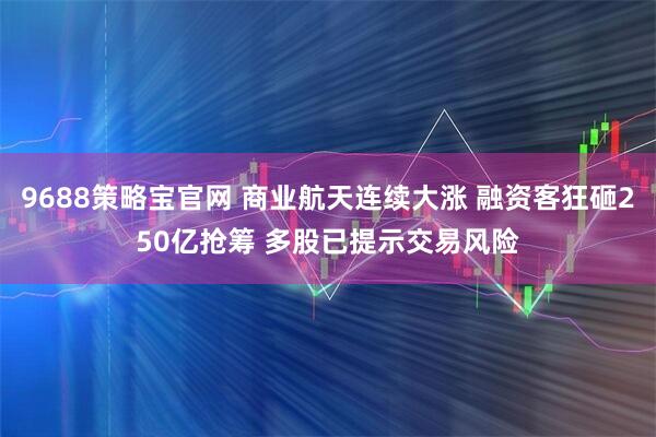9688策略宝官网 商业航天连续大涨 融资客狂砸250亿抢筹 多股已提示交易风险