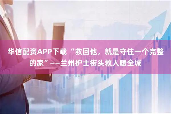 华信配资APP下载 “救回他，就是守住一个完整的家”——兰州护士街头救人暖全城