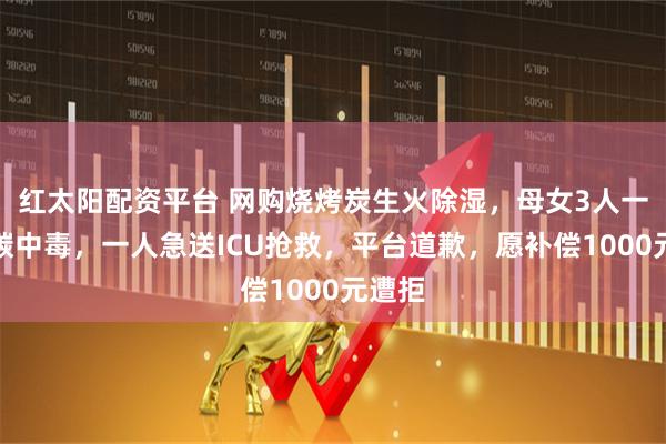 红太阳配资平台 网购烧烤炭生火除湿，母女3人一氧化碳中毒，一人急送ICU抢救，平台道歉，愿补偿1000元遭拒