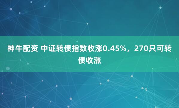 神牛配资 中证转债指数收涨0.45%，270只可转债收涨