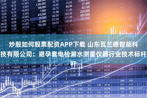 炒股如何股票配资APP下载 山东瓦兰德智能科技有限公司：避孕套电检漏水测量仪器行业技术标杆