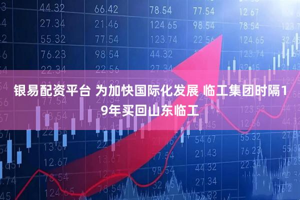 银易配资平台 为加快国际化发展 临工集团时隔19年买回山东临工