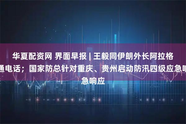 华夏配资网 界面早报 | 王毅同伊朗外长阿拉格齐通电话；国家防总针对重庆、贵州启动防汛四级应急响应