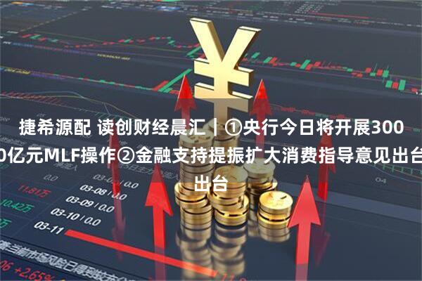 捷希源配 读创财经晨汇｜①央行今日将开展3000亿元MLF操作②金融支持提振扩大消费指导意见出台