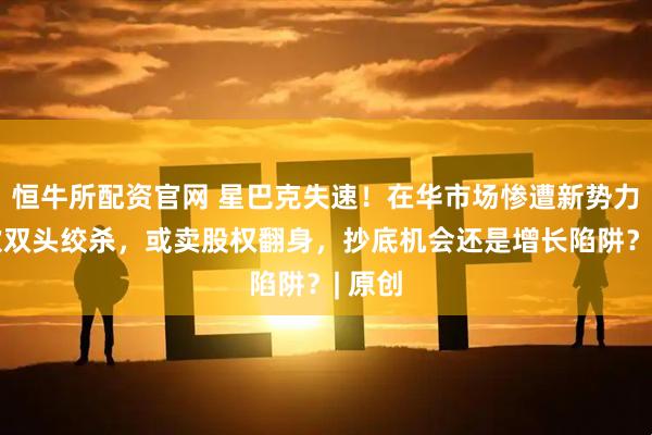 恒牛所配资官网 星巴克失速！在华市场惨遭新势力+茶饮双头绞杀，或卖股权翻身，抄底机会还是增长陷阱？| 原创