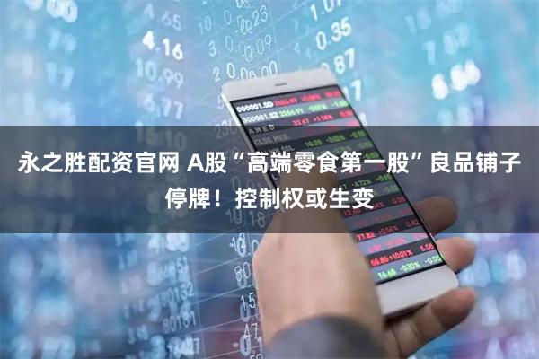永之胜配资官网 A股“高端零食第一股”良品铺子停牌！控制权或生变