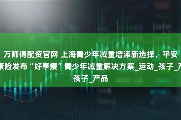 万师傅配资官网 上海青少年减重增添新选择，平安健康险发布“好享瘦”青少年减重解决方案_运动_孩子_产品