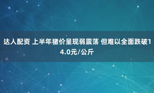 达人配资 上半年猪价呈现弱震荡 但难以全面跌破14.0元/公斤