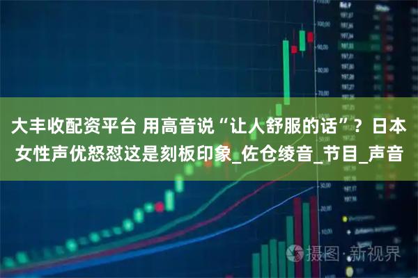 大丰收配资平台 用高音说“让人舒服的话”？日本女性声优怒怼这是刻板印象_佐仓绫音_节目_声音