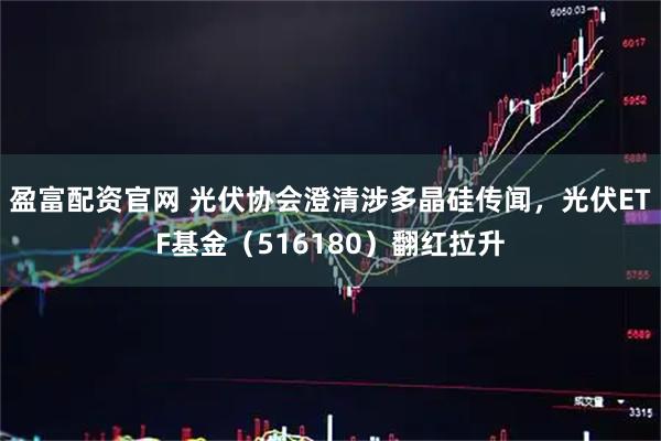 盈富配资官网 光伏协会澄清涉多晶硅传闻，光伏ETF基金（516180）翻红拉升
