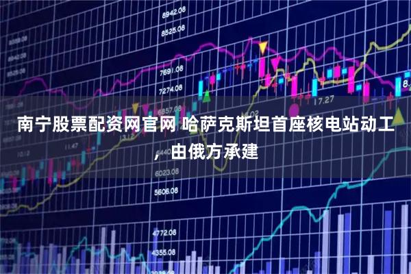 南宁股票配资网官网 哈萨克斯坦首座核电站动工，由俄方承建
