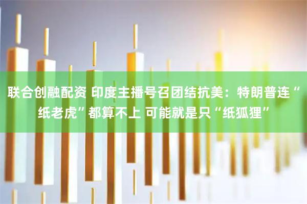 联合创融配资 印度主播号召团结抗美：特朗普连“纸老虎”都算不上 可能就是只“纸狐狸”