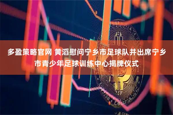 多盈策略官网 黄滔慰问宁乡市足球队并出席宁乡市青少年足球训练中心揭牌仪式