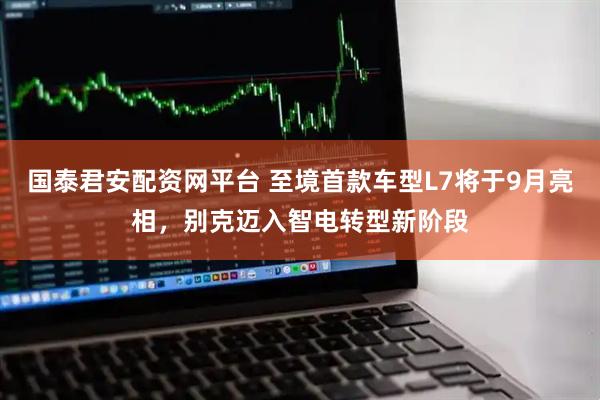 国泰君安配资网平台 至境首款车型L7将于9月亮相，别克迈入智电转型新阶段