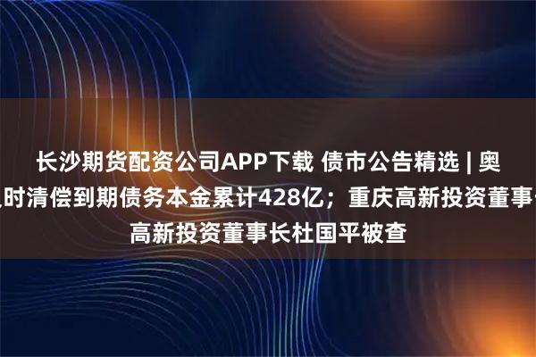 长沙期货配资公司APP下载 债市公告精选 | 奥园集团未能及时清偿到期债务本金累计428亿；重庆高新投资董事长杜国平被查