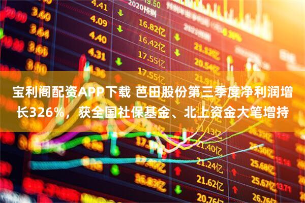 宝利阁配资APP下载 芭田股份第三季度净利润增长326%，获全国社保基金、北上资金大笔增持