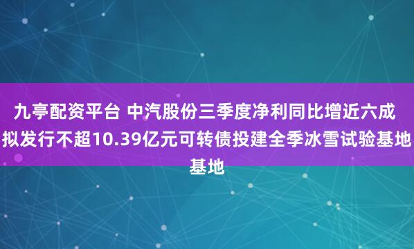 九亭配资平台 中汽股份三季度净利同比增近六成 拟发行不超10.39亿元可转债投建全季冰雪试验基地