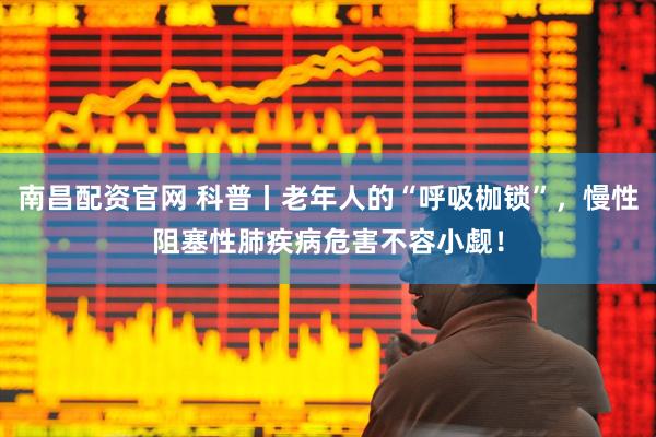 南昌配资官网 科普丨老年人的“呼吸枷锁”，慢性阻塞性肺疾病危害不容小觑！