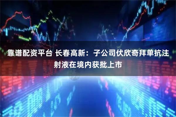 靠谱配资平台 长春高新：子公司伏欣奇拜单抗注射液在境内获批上市