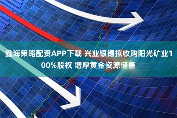 鑫海策略配资APP下载 兴业银锡拟收购阳光矿业100%股权 增厚黄金资源储备